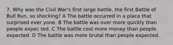 7. Why was the Civil War's first large battle, the first Battle of Bull Run, so shocking? A The battle occurred in a place that surprised ever yone. B The battle was over more quickly than people expec ted. C The battle cost more money than people expected. D The battle was more brutal than people expected.