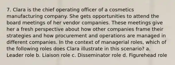 7. Clara is the chief operating officer of a cosmetics manufacturing company. She gets opportunities to attend the board meetings of her vendor companies. These meetings give her a fresh perspective about how other companies frame their strategies and how procurement and operations are managed in different companies. In the context of managerial roles, which of the following roles does Clara illustrate in this scenario? a. Leader role b. Liaison role c. Disseminator role d. Figurehead role