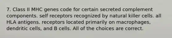 7. Class II MHC genes code for certain secreted complement components. self receptors recognized by natural killer cells. all HLA antigens. receptors located primarily on macrophages, dendritic cells, and B cells. All of the choices are correct.