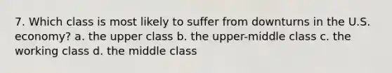 7. Which class is most likely to suffer from downturns in the U.S. economy? a. the upper class b. the upper-middle class c. the working class d. the middle class