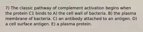 7) The classic pathway of complement activation begins when the protein C1 binds to A) the cell wall of bacteria. B) the plasma membrane of bacteria. C) an antibody attached to an antigen. D) a cell surface antigen. E) a plasma protein.