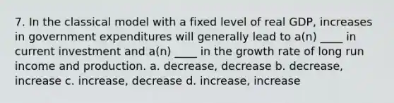 7. In the classical model with a fixed level of real GDP, increases in government expenditures will generally lead to a(n) ____ in current investment and a(n) ____ in the growth rate of long run income and production. a. decrease, decrease b. decrease, increase c. increase, decrease d. increase, increase