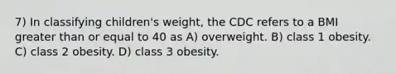 7) In classifying children's weight, the CDC refers to a BMI greater than or equal to 40 as A) overweight. B) class 1 obesity. C) class 2 obesity. D) class 3 obesity.