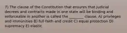 7) The clause of the Constitution that ensures that judicial decrees and contracts made in one state will be binding and enforceable in another is called the ________ clause. A) privileges and immunities B) full faith and credit C) equal protection D) supremacy E) elastic