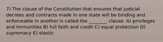 7) The clause of the Constitution that ensures that judicial decrees and contracts made in one state will be binding and enforceable in another is called the ________ clause. A) privileges and immunities B) full faith and credit C) equal protection D) supremacy E) elastic