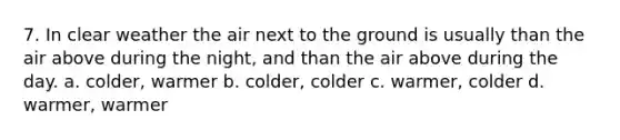 7. In clear weather the air next to the ground is usually than the air above during the night, and than the air above during the day. a. colder, warmer b. colder, colder c. warmer, colder d. warmer, warmer