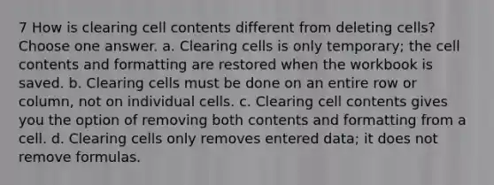 7 How is clearing cell contents different from deleting cells? Choose one answer. a. Clearing cells is only temporary; the cell contents and formatting are restored when the workbook is saved. b. Clearing cells must be done on an entire row or column, not on individual cells. c. Clearing cell contents gives you the option of removing both contents and formatting from a cell. d. Clearing cells only removes entered data; it does not remove formulas.