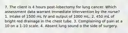 7. The client is 4 hours post-lobectomy for lung cancer. Which assessment data warrant immediate intervention by the nurse? 1. Intake of 1500 mL IV and output of 1000 mL. 2. 450 mL of bright red drainage in the chest tube. 3. Complaining of pain at a 10 on a 1-10 scale. 4. Absent lung sound o the side of surgery.