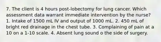 7. The client is 4 hours post-lobectomy for lung cancer. Which assessment data warrant immediate intervention by the nurse? 1. Intake of 1500 mL IV and output of 1000 mL. 2. 450 mL of bright red drainage in the chest tube. 3. Complaining of pain at a 10 on a 1-10 scale. 4. Absent lung sound o the side of surgery.