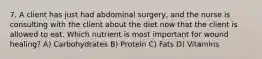 7. A client has just had abdominal surgery, and the nurse is consulting with the client about the diet now that the client is allowed to eat. Which nutrient is most important for wound healing? A) Carbohydrates B) Protein C) Fats D) Vitamins