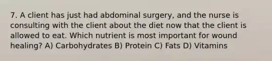 7. A client has just had abdominal surgery, and the nurse is consulting with the client about the diet now that the client is allowed to eat. Which nutrient is most important for wound healing? A) Carbohydrates B) Protein C) Fats D) Vitamins