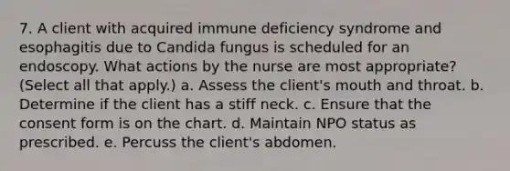 7. A client with acquired immune deficiency syndrome and esophagitis due to Candida fungus is scheduled for an endoscopy. What actions by the nurse are most appropriate? (Select all that apply.) a. Assess the client's mouth and throat. b. Determine if the client has a stiff neck. c. Ensure that the consent form is on the chart. d. Maintain NPO status as prescribed. e. Percuss the client's abdomen.