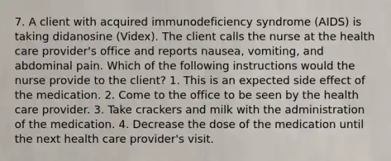 7. A client with acquired immunodeficiency syndrome (AIDS) is taking didanosine (Videx). The client calls the nurse at the health care provider's office and reports nausea, vomiting, and abdominal pain. Which of the following instructions would the nurse provide to the client? 1. This is an expected side effect of the medication. 2. Come to the office to be seen by the health care provider. 3. Take crackers and milk with the administration of the medication. 4. Decrease the dose of the medication until the next health care provider's visit.