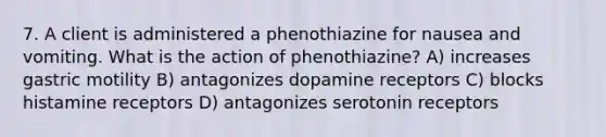 7. A client is administered a phenothiazine for nausea and vomiting. What is the action of phenothiazine? A) increases gastric motility B) antagonizes dopamine receptors C) blocks histamine receptors D) antagonizes serotonin receptors