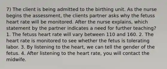 7) The client is being admitted to the birthing unit. As the nurse begins the assessment, the clients partner asks why the fetuss heart rate will be monitored. After the nurse explains, which statement by the partner indicates a need for further teaching? 1. The fetuss heart rate will vary between 110 and 160. 2. The heart rate is monitored to see whether the fetus is tolerating labor. 3. By listening to the heart, we can tell the gender of the fetus. 4. After listening to the heart rate, you will contact the midwife.