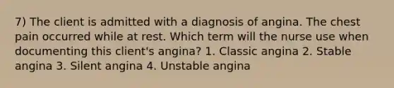 7) The client is admitted with a diagnosis of angina. The chest pain occurred while at rest. Which term will the nurse use when documenting this client's angina? 1. Classic angina 2. Stable angina 3. Silent angina 4. Unstable angina