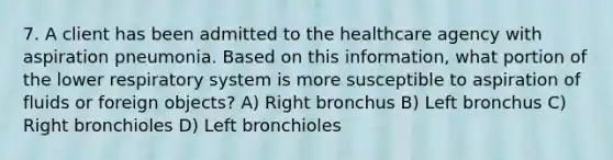 7. A client has been admitted to the healthcare agency with aspiration pneumonia. Based on this information, what portion of the lower respiratory system is more susceptible to aspiration of fluids or foreign objects? A) Right bronchus B) Left bronchus C) Right bronchioles D) Left bronchioles