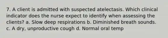 7. A client is admitted with suspected atelectasis. Which clinical indicator does the nurse expect to identify when assessing the clients? a. Slow deep respirations b. Diminished breath sounds. c. A dry, unproductive cough d. Normal oral temp