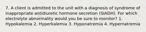 7. A client is admitted to the unit with a diagnosis of syndrome of inappropriate antidiuretic hormone secretion (SIADH). For which electrolyte abnormality would you be sure to monitor? 1. Hypokalemia 2. Hyperkalemia 3. Hyponatremia 4. Hypernatremia