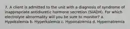 7. A client is admitted to the unit with a diagnosis of syndrome of inappropriate antidiuretic hormone secretion (SIADH). For which electrolyte abnormality will you be sure to monitor? a. Hypokalemia b. Hyperkalemia c. Hyponatremia d. Hypernatremia