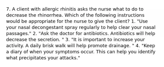 7. A client with allergic rhinitis asks the nurse what to do to decrease the rhinorrhea. Which of the following instructions would be appropriate for the nurse to give the client? 1. "Use your nasal decongestant spray regularly to help clear your nasal passages." 2. "Ask the doctor for antibiotics. Antibiotics will help decrease the secretion. " 3. "It is important to increase your activity. A daily brisk walk will help promote drainage. " 4. "Keep a diary of when your symptoms occur. This can help you identify what precipitates your attacks."