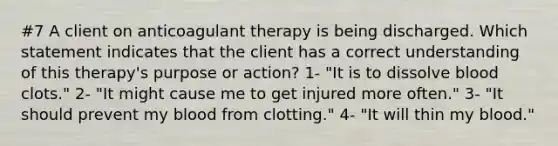 #7 A client on anticoagulant therapy is being discharged. Which statement indicates that the client has a correct understanding of this therapy's purpose or action? 1- "It is to dissolve blood clots." 2- "It might cause me to get injured more often." 3- "It should prevent my blood from clotting." 4- "It will thin my blood."