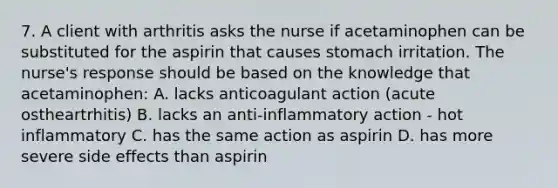 7. A client with arthritis asks the nurse if acetaminophen can be substituted for the aspirin that causes stomach irritation. The nurse's response should be based on the knowledge that acetaminophen: A. lacks anticoagulant action (acute ostheartrhitis) B. lacks an anti-inflammatory action - hot inflammatory C. has the same action as aspirin D. has more severe side effects than aspirin