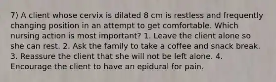 7) A client whose cervix is dilated 8 cm is restless and frequently changing position in an attempt to get comfortable. Which nursing action is most important? 1. Leave the client alone so she can rest. 2. Ask the family to take a coffee and snack break. 3. Reassure the client that she will not be left alone. 4. Encourage the client to have an epidural for pain.