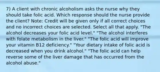 7) A client with chronic alcoholism asks the nurse why they should take folic acid. Which response should the nurse provide the client? Note: Credit will be given only if all correct choices and no incorrect choices are selected. Select all that apply. "The alcohol decreases your folic acid level." "The alcohol interferes with folate metabolism in the liver." "The folic acid will improve your vitamin B12 deficiency." "Your dietary intake of folic acid is decreased when you drink alcohol." "The folic acid can help reverse some of the liver damage that has occurred from the alcohol abuse."