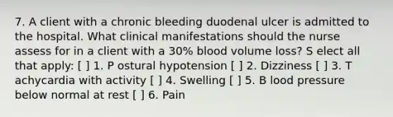 7. A client with a chronic bleeding duodenal ulcer is admitted to the hospital. What clinical manifestations should the nurse assess for in a client with a 30% blood volume loss? S elect all that apply: [ ] 1. P ostural hypotension [ ] 2. Dizziness [ ] 3. T achycardia with activity [ ] 4. Swelling [ ] 5. B lood pressure below normal at rest [ ] 6. Pain