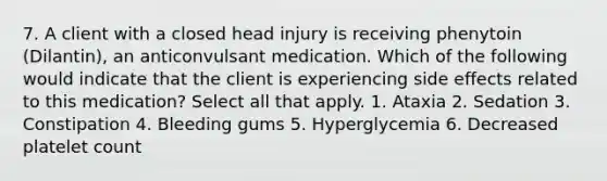 7. A client with a closed head injury is receiving phenytoin (Dilantin), an anticonvulsant medication. Which of the following would indicate that the client is experiencing side effects related to this medication? Select all that apply. 1. Ataxia 2. Sedation 3. Constipation 4. Bleeding gums 5. Hyperglycemia 6. Decreased platelet count