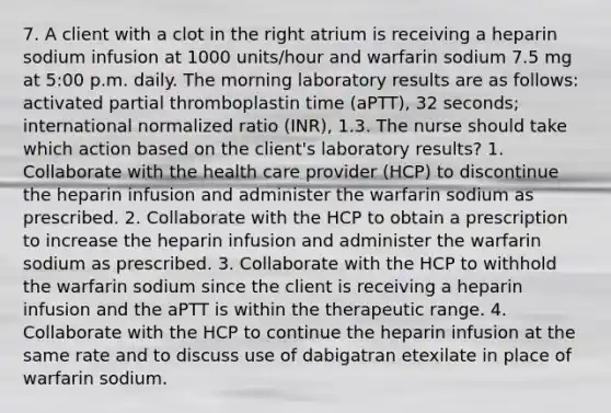 7. A client with a clot in the right atrium is receiving a heparin sodium infusion at 1000 units/hour and warfarin sodium 7.5 mg at 5:00 p.m. daily. The morning laboratory results are as follows: activated partial thromboplastin time (aPTT), 32 seconds; international normalized ratio (INR), 1.3. The nurse should take which action based on the client's laboratory results? 1. Collaborate with the health care provider (HCP) to discontinue the heparin infusion and administer the warfarin sodium as prescribed. 2. Collaborate with the HCP to obtain a prescription to increase the heparin infusion and administer the warfarin sodium as prescribed. 3. Collaborate with the HCP to withhold the warfarin sodium since the client is receiving a heparin infusion and the aPTT is within the therapeutic range. 4. Collaborate with the HCP to continue the heparin infusion at the same rate and to discuss use of dabigatran etexilate in place of warfarin sodium.