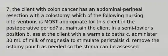 7. the client with colon cancer has an abdominal-perineal resection with a colostomy. which of the following nursing interventions is MOST appropriate for this client in the postoperative period? a. maintain the client in a semi-fowler's position b. assist the client with a warm sitz baths c. administer 30 mL of milk of magnesia to stimulate peristalsis d. remove the ostomy pouch as needed so the stoma can be assessed