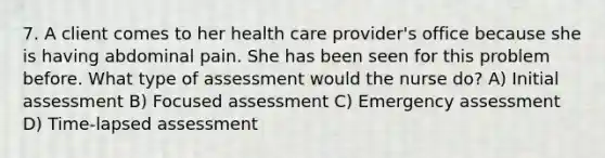 7. A client comes to her health care provider's office because she is having abdominal pain. She has been seen for this problem before. What type of assessment would the nurse do? A) Initial assessment B) Focused assessment C) Emergency assessment D) Time-lapsed assessment