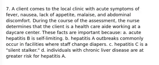 7. A client comes to the local clinic with acute symptoms of fever, nausea, lack of appetite, malaise, and abdominal discomfort. During the course of the assessment, the nurse determines that the client is a health care aide working at a daycare center. These facts are important because: a. acute hepatitis B is self-limiting. b. hepatitis A outbreaks commonly occur in facilities where staff change diapers. c. hepatitis C is a "silent stalker." d. individuals with chronic liver disease are at greater risk for hepatitis A.