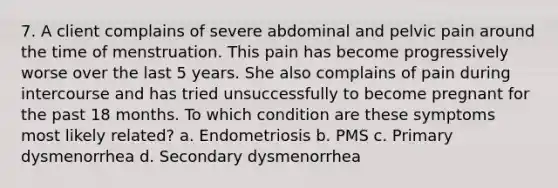 7. A client complains of severe abdominal and pelvic pain around the time of menstruation. This pain has become progressively worse over the last 5 years. She also complains of pain during intercourse and has tried unsuccessfully to become pregnant for the past 18 months. To which condition are these symptoms most likely related? a. Endometriosis b. PMS c. Primary dysmenorrhea d. Secondary dysmenorrhea