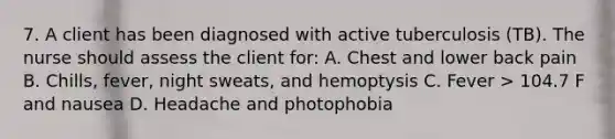 7. A client has been diagnosed with active tuberculosis (TB). The nurse should assess the client for: A. Chest and lower back pain B. Chills, fever, night sweats, and hemoptysis C. Fever > 104.7 F and nausea D. Headache and photophobia