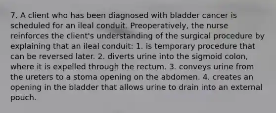 7. A client who has been diagnosed with bladder cancer is scheduled for an ileal conduit. Preoperatively, the nurse reinforces the client's understanding of the surgical procedure by explaining that an ileal conduit: 1. is temporary procedure that can be reversed later. 2. diverts urine into the sigmoid colon, where it is expelled through the rectum. 3. conveys urine from the ureters to a stoma opening on the abdomen. 4. creates an opening in the bladder that allows urine to drain into an external pouch.