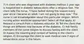 7) A client who was diagnosed with diabetes mellitus 1 year ago is hospitalized in diabetic ketoacidosis after a religious fast. The client tells the nurse, "I have fasted during this season every year since I became an adult. I am not going to stop now." The nurse is not knowledgeable about this particular religion. Which nursing action would be appropriate? Select all that apply. A) Request a consult from a diabetes educator. B) Tell the client that things are different now because of the diabetes. C) Ask family members of the same religion to discuss fasting with the client. D) Assess the meaning and context of fasting in the client's religion. E) Encourage the client to seek medical care if signs of ketoacidosis occur in the future.