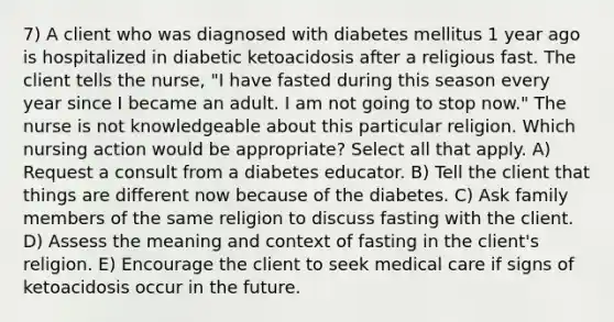 7) A client who was diagnosed with diabetes mellitus 1 year ago is hospitalized in diabetic ketoacidosis after a religious fast. The client tells the nurse, "I have fasted during this season every year since I became an adult. I am not going to stop now." The nurse is not knowledgeable about this particular religion. Which nursing action would be appropriate? Select all that apply. A) Request a consult from a diabetes educator. B) Tell the client that things are different now because of the diabetes. C) Ask family members of the same religion to discuss fasting with the client. D) Assess the meaning and context of fasting in the client's religion. E) Encourage the client to seek medical care if signs of ketoacidosis occur in the future.