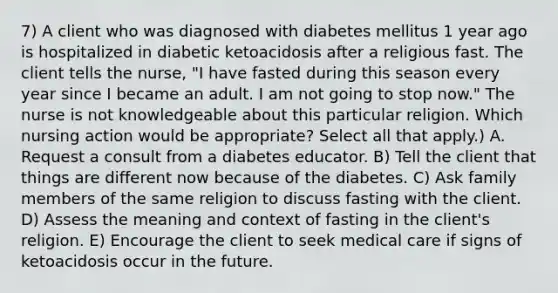 7) A client who was diagnosed with diabetes mellitus 1 year ago is hospitalized in diabetic ketoacidosis after a religious fast. The client tells the nurse, "I have fasted during this season every year since I became an adult. I am not going to stop now." The nurse is not knowledgeable about this particular religion. Which nursing action would be appropriate? Select all that apply.) A. Request a consult from a diabetes educator. B) Tell the client that things are different now because of the diabetes. C) Ask family members of the same religion to discuss fasting with the client. D) Assess the meaning and context of fasting in the client's religion. E) Encourage the client to seek medical care if signs of ketoacidosis occur in the future.