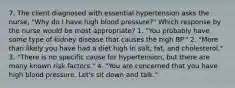 7. The client diagnosed with essential hypertension asks the nurse, "Why do I have high blood pressure?" Which response by the nurse would be most appropriate? 1. "You probably have some type of kidney disease that causes the high BP." 2. "More than likely you have had a diet high in salt, fat, and cholesterol." 3. "There is no specific cause for hypertension, but there are many known risk factors." 4. "You are concerned that you have high blood pressure. Let's sit down and talk."