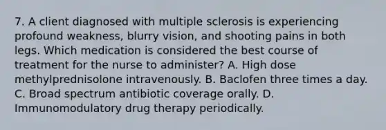 7. A client diagnosed with multiple sclerosis is experiencing profound weakness, blurry vision, and shooting pains in both legs. Which medication is considered the best course of treatment for the nurse to administer? A. High dose methylprednisolone intravenously. B. Baclofen three times a day. C. Broad spectrum antibiotic coverage orally. D. Immunomodulatory drug therapy periodically.