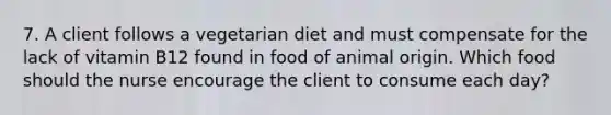 7. A client follows a vegetarian diet and must compensate for the lack of vitamin B12 found in food of animal origin. Which food should the nurse encourage the client to consume each day?