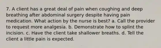 7. A client has a great deal of pain when coughing and deep breathing after abdominal surgery despite having pain medication. What action by the nurse is best? a. Call the provider to request more analgesia. b. Demonstrate how to splint the incision. c. Have the client take shallower breaths. d. Tell the client a little pain is expected.