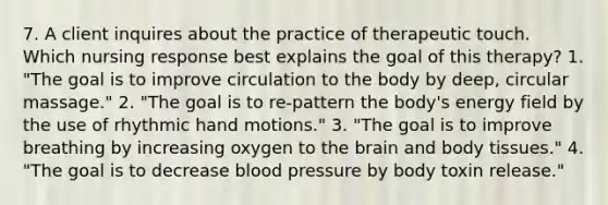 7. A client inquires about the practice of therapeutic touch. Which nursing response best explains the goal of this therapy? 1. "The goal is to improve circulation to the body by deep, circular massage." 2. "The goal is to re-pattern the body's energy field by the use of rhythmic hand motions." 3. "The goal is to improve breathing by increasing oxygen to the brain and body tissues." 4. "The goal is to decrease blood pressure by body toxin release."