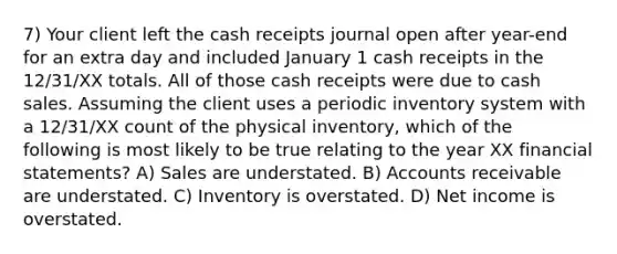 7) Your client left the cash receipts journal open after year-end for an extra day and included January 1 cash receipts in the 12/31/XX totals. All of those cash receipts were due to cash sales. Assuming the client uses a periodic inventory system with a 12/31/XX count of the physical inventory, which of the following is most likely to be true relating to the year XX financial statements? A) Sales are understated. B) Accounts receivable are understated. C) Inventory is overstated. D) Net income is overstated.