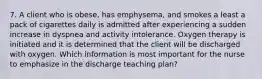 7. A client who is obese, has emphysema, and smokes a least a pack of cigarettes daily is admitted after experiencing a sudden increase in dyspnea and activity intolerance. Oxygen therapy is initiated and it is determined that the client will be discharged with oxygen. Which information is most important for the nurse to emphasize in the discharge teaching plan?