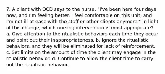 7. A client with OCD says to the nurse, "I've been here four days now, and I'm feeling better. I feel comfortable on this unit, and I'm not ill at ease with the staff or other clients anymore." In light of this change, which nursing intervention is most appropriate? a. Give attention to the ritualistic behaviors each time they occur and point out their inappropriateness. b. Ignore the ritualistic behaviors, and they will be eliminated for lack of reinforcement. c. Set limits on the amount of time the client may engage in the ritualistic behavior. d. Continue to allow the client time to carry out the ritualistic behavior.