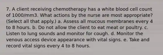 7. A client receiving chemotherapy has a white blood cell count of 1000/mm3. What actions by the nurse are most appropriate? (Select all that apply.) a. Assess all mucous membranes every 4 to 8 hours. b. Do not allow the client to eat meat or poultry. c. Listen to lung sounds and monitor for cough. d. Monitor the venous access device appearance with vital signs. e. Take and record vital signs every 4 to 8 hours.